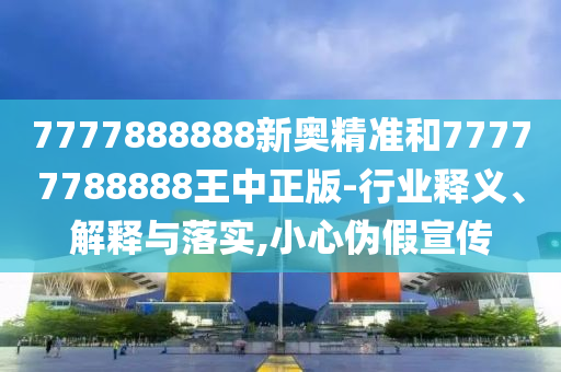 7777888888新奧精準和77777788888王中正版-行業釋義、解釋與落實,小心偽假宣傳