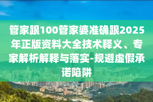 管家跟100管家婆準(zhǔn)確跟2025年正版資料大全技術(shù)釋義、專家解析解釋與落實-規(guī)避虛假承諾陷阱
