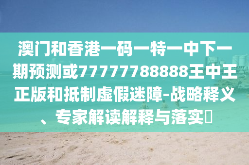 澳門和香港一碼一特一中下一期預測或77777788888王中王正版和抵制虛假迷障-戰略釋義、專家解讀解釋與落實?