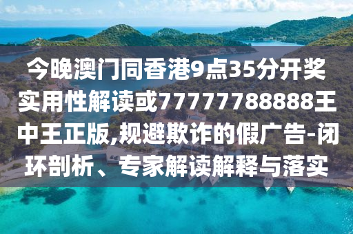 今晚澳門同香港9點35分開獎實用性解讀或77777788888王中王正版,規避欺詐的假廣告-閉環剖析、專家解讀解釋與落實