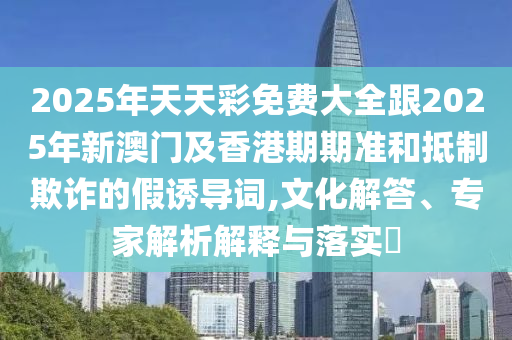 2025年天天彩免費(fèi)大全跟2025年新澳門及香港期期準(zhǔn)和抵制欺詐的假誘導(dǎo)詞,文化解答、專家解析解釋與落實(shí)?