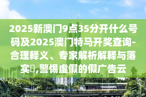 2025新澳門9點35分開什么號碼及2025澳門特馬開獎查詢-合理釋義、專家解析解釋與落實?,警惕虛假的假廣告云