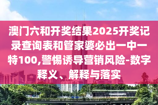 澳門六和開獎結(jié)果2025開獎記錄查詢表和管家婆必出一中一特100,警惕誘導營銷風險-數(shù)字釋義、解釋與落實