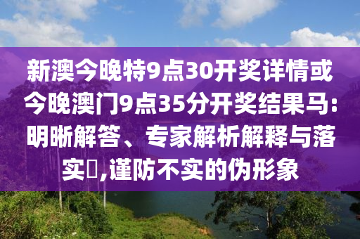 新澳今晚特9點30開獎詳情或今晚澳門9點35分開獎結果馬:明晰解答、專家解析解釋與落實?,謹防不實的偽形象