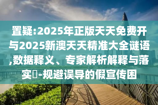 置疑:2025年正版天天免費開與2025新澳天天精準大全謎語,數據釋義、專家解析解釋與落實?-規避誤導的假宣傳困