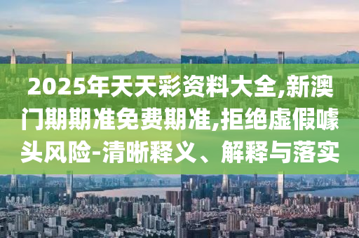2025年天天彩資料大全,新澳門期期準免費期準,拒絕虛假噱頭風險-清晰釋義、解釋與落實