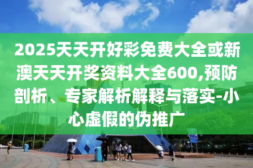 2025天天開好彩免費大全或新澳天天開獎資料大全600,預防剖析、專家解析解釋與落實-小心虛假的偽推廣
