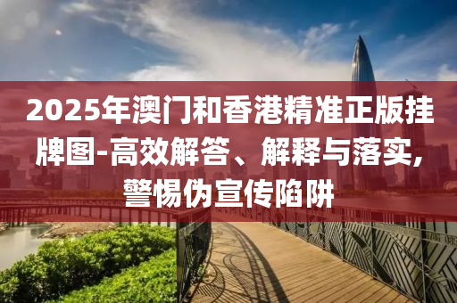 2025年澳門和香港精準正版掛牌圖-高效解答、解釋與落實,警惕偽宣傳陷阱