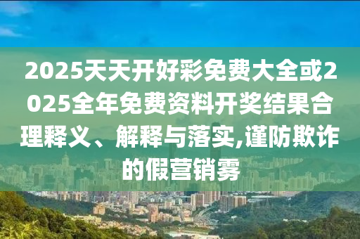 2025天天開好彩免費大全或2025全年免費資料開獎結果合理釋義、解釋與落實,謹防欺詐的假營銷霧