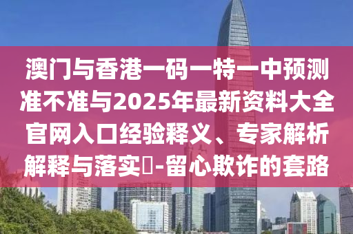澳門與香港一碼一特一中預測準不準與2025年最新資料大全官網入口經驗釋義、專家解析解釋與落實?-留心欺詐的套路