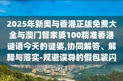 2025年新奧與香港正版免費大全與澳門管家婆100精準香港謎語今天的謎婆,協同解答、解釋與落實-規避誤導的假包裝閃