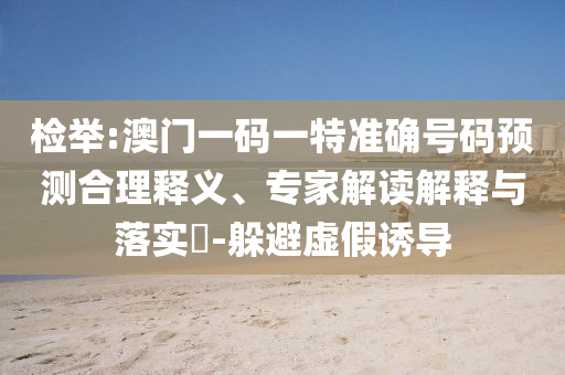檢舉:澳門一碼一特準確號碼預測合理釋義、專家解讀解釋與落實?-躲避虛假誘導