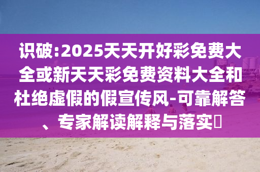 識破:2025天天開好彩免費大全或新天天彩免費資料大全和杜絕虛假的假宣傳風-可靠解答、專家解讀解釋與落實?