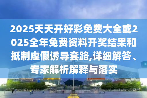 2025天天開好彩免費大全或2025全年免費資料開獎結果和抵制虛假誘導套路,詳細解答、專家解析解釋與落實