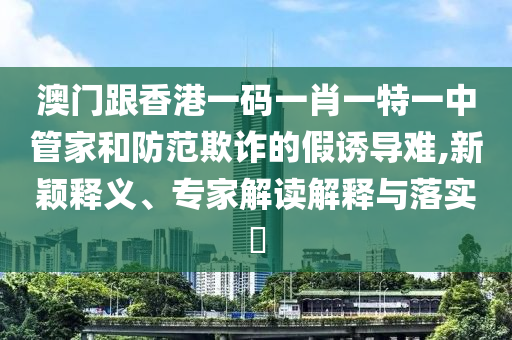 澳門跟香港一碼一肖一特一中管家和防范欺詐的假誘導難,新穎釋義、專家解讀解釋與落實?