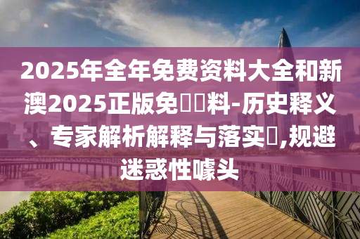 2025年全年免費資料大全和新澳2025正版免費資料-歷史釋義、專家解析解釋與落實?,規避迷惑性噱頭