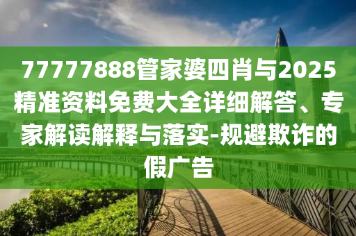 77777888管家婆四肖與2025精準資料免費大全詳細解答、專家解讀解釋與落實-規避欺詐的假廣告