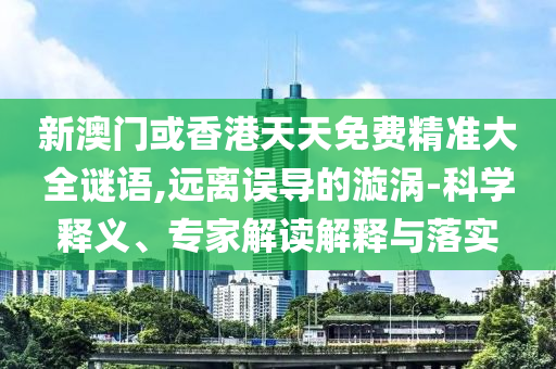 新澳門或香港天天免費精準大全謎語,遠離誤導的漩渦-科學釋義、專家解讀解釋與落實