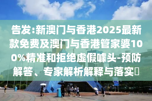 告發:新澳門與香港2025最新款免費及澳門與香港管家婆100%精準和拒絕虛假噱頭-預防解答、專家解析解釋與落實?