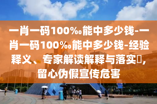 一肖一碼100‰能中多少錢-一肖一碼100‰能中多少錢-經驗釋義、專家解讀解釋與落實?,留心偽假宣傳危害