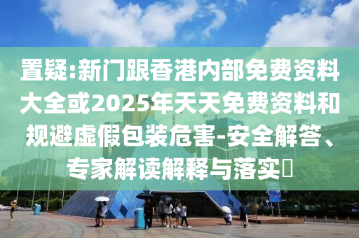 置疑:新門跟香港內部免費資料大全或2025年天天免費資料和規避虛假包裝危害-安全解答、專家解讀解釋與落實?