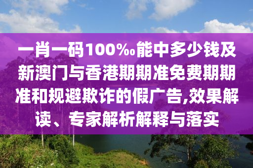 一肖一碼100‰能中多少錢及新澳門與香港期期準免費期期準和規避欺詐的假廣告,效果解讀、專家解析解釋與落實