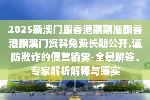 2025新澳門跟香港期期準跟香港跟澳門資料免費長期公開,謹防欺詐的假營銷霧-全景解答、專家解析解釋與落實