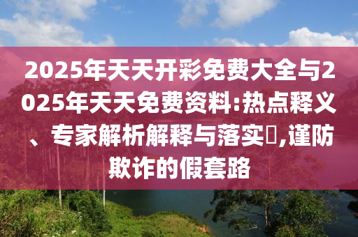 2025年天天開彩免費大全與2025年天天免費資料:熱點釋義、專家解析解釋與落實?,謹防欺詐的假套路