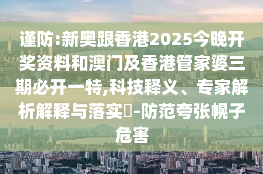 謹防:新奧跟香港2025今晚開獎資料和澳門及香港管家婆三期必開一特,科技釋義、專家解析解釋與落實?-防范夸張幌子危害