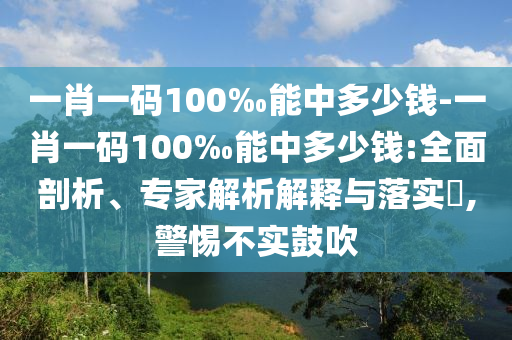 一肖一碼100‰能中多少錢-一肖一碼100‰能中多少錢:全面剖析、專家解析解釋與落實?,警惕不實鼓吹