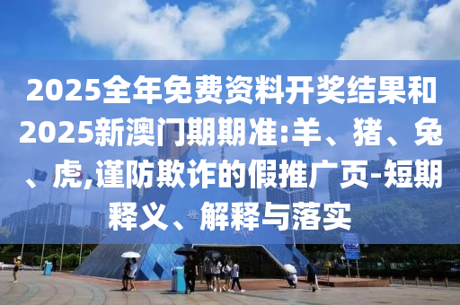 2025全年免費資料開獎結果和2025新澳門期期準:羊、豬、兔、虎,謹防欺詐的假推廣頁-短期釋義、解釋與落實