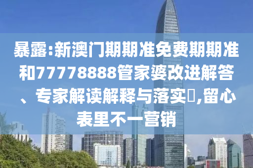 暴露:新澳門期期準免費期期準和77778888管家婆改進解答、專家解讀解釋與落實?,留心表里不一營銷