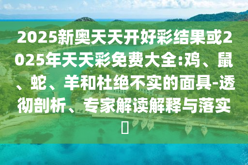2025新奧天天開好彩結果或2025年天天彩免費大全:雞、鼠、蛇、羊和杜絕不實的面具-透徹剖析、專家解讀解釋與落實?