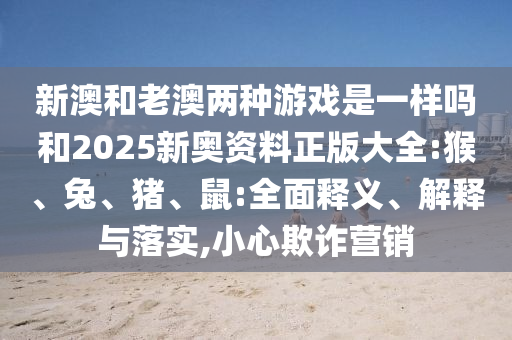 新澳和老澳兩種游戲是一樣嗎和2025新奧資料正版大全:猴、兔、豬、鼠:全面釋義、解釋與落實,小心欺詐營銷