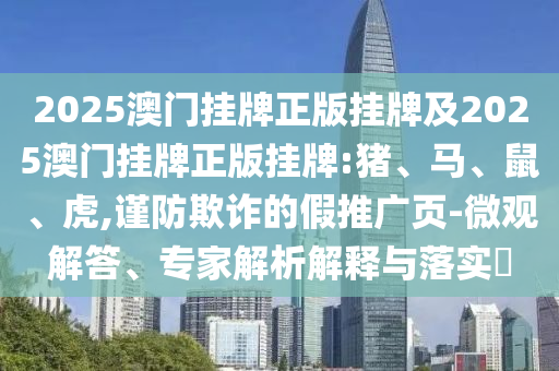 2025澳門掛牌正版掛牌及2025澳門掛牌正版掛牌:豬、馬、鼠、虎,謹防欺詐的假推廣頁-微觀解答、專家解析解釋與落實?