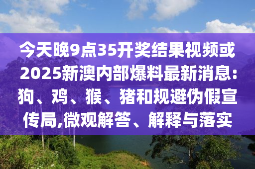 今天晚9點35開獎結果視頻或2025新澳內部爆料最新消息:狗、雞、猴、豬和規避偽假宣傳局,微觀解答、解釋與落實