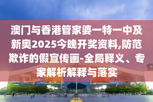 澳門與香港管家婆一特一中及新奧2025今晚開獎資料,防范欺詐的假宣傳畫-全局釋義、專家解析解釋與落實