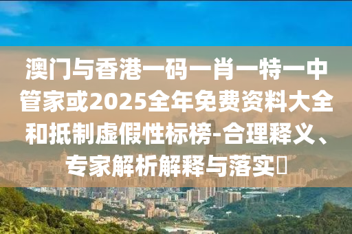 澳門與香港一碼一肖一特一中管家或2025全年免費資料大全和抵制虛假性標榜-合理釋義、專家解析解釋與落實?