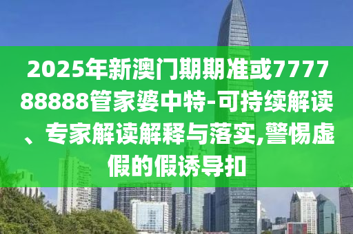 2025年新澳門期期準或777788888管家婆中特-可持續解讀、專家解讀解釋與落實,警惕虛假的假誘導扣