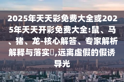 2025年天天彩免費大全或2025年天天開彩免費大全:鼠、馬、豬、龍-核心解答、專家解析解釋與落實?,遠離虛假的假誘導光