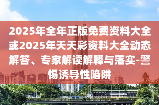 2025年全年正版免費資料大全或2025年天天彩資料大全動態解答、專家解讀解釋與落實-警惕誘導性陷阱