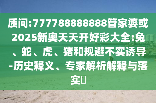 質(zhì)問:777788888888管家婆或2025新奧天天開好彩大全:兔、蛇、虎、豬和規(guī)避不實(shí)誘導(dǎo)-歷史釋義、專家解析解釋與落實(shí)?