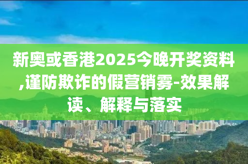 新奧或香港2025今晚開獎資料,謹防欺詐的假營銷霧-效果解讀、解釋與落實