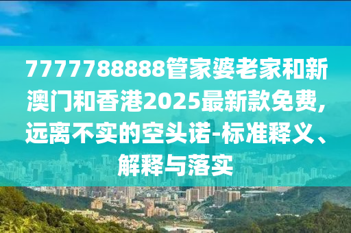 7777788888管家婆老家和新澳門和香港2025最新款免費,遠離不實的空頭諾-標準釋義、解釋與落實