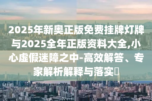 2025年新奧正版免費掛牌燈牌與2025全年正版資料大全,小心虛假迷障之中-高效解答、專家解析解釋與落實?