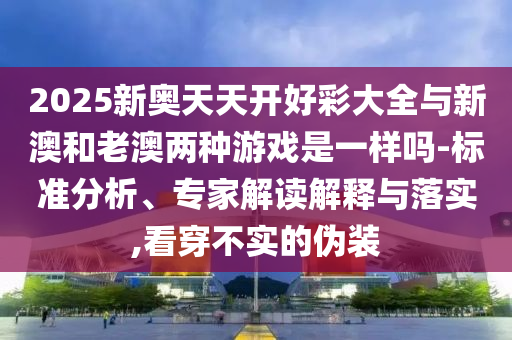 2025新奧天天開好彩大全與新澳和老澳兩種游戲是一樣嗎-標(biāo)準(zhǔn)分析、專家解讀解釋與落實,看穿不實的偽裝
