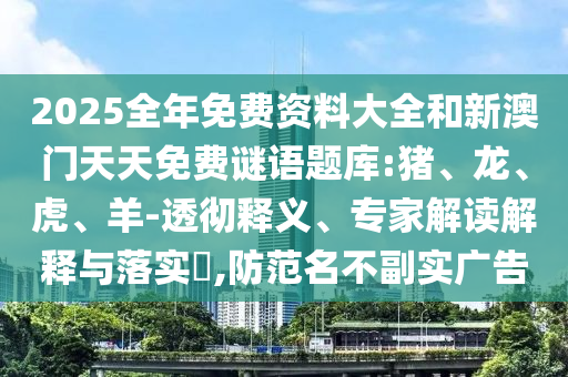 2025全年免費(fèi)資料大全和新澳門(mén)天天免費(fèi)謎語(yǔ)題庫(kù):豬、龍、虎、羊-透徹釋義、專家解讀解釋與落實(shí)?,防范名不副實(shí)廣告
